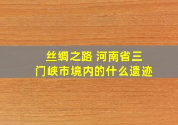 丝绸之路 河南省三门峡市境内的什么遗迹